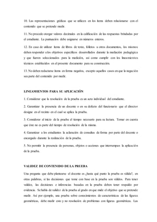 10. Las representaciones gráficas que se utilicen en los ítems deben relacionarse con el
contenido que se pretende medir.
11. No procede otorgar valores decimales en la calificación de las respuestas brindadas por
el estudiante. La puntuación debe asignarse en números enteros.
12. En caso de utilizar ítems de libros de texto, folletos u otros documentos, los mismos
deben responder a los objetivos específicos desarrollados durante la mediación pedagógica
y que fueron seleccionados para la medición, así como cumplir con los lineamientos
técnicos establecidos en el presente documento para su construcción.
13. No deben redactarse ítems en forma negativa, excepto aquellos casos en que la negación
sea parte del contenido por medir.
LINEAMIENTOS PARA SU APLICACIÓN
1. Considerar que la resolución de la prueba es un acto individual del estudiante.
2. Garantizar la presencia de un docente o en su defecto del funcionario que el director
designe en el recinto en el cual se aplica la prueba.
3. Considerar al inicio de la prueba el tiempo necesario para su lectura. Tomar en cuenta
que éste no es parte del tiempo de resolución de la misma.
4. Garantizar a los estudiantes la aclaración de consultas de forma por parte del docente o
encargado durante la realización de la prueba.
5. No permitir la presencia de personas, objetos o acciones que interrumpan la aplicación
de la prueba.
VALIDEZ DE CONTENIDO DE LA PRUEBA
Una pregunta que debe plantearse el docente es ¿hasta qué punto la prueba es válida?, en
otras palabras, si las decisiones que tome con base en la prueba son válidos. Para tener
validez, las decisiones e inferencias basadas en la prueba deben tener respaldo por
evidencia. Se habla de validez de la prueba al grado en que mide el objetivo que se pretende
medir. Así por ejemplo, una prueba sobre conocimientos de características de las figuras
geométricas, debe medir esto y no resolución de problemas con figuras geométricas. Las
 
