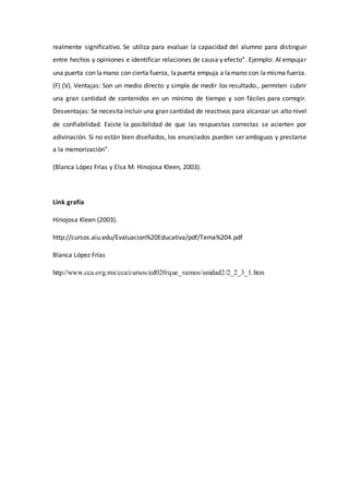 realmente significativo. Se utiliza para evaluar la capacidad del alumno para distinguir
entre hechos y opiniones e identificar relaciones de causa y efecto”. Ejemplo: Al empujar
una puerta con lamano con cierta fuerza, lapuerta empuja a lamano con lamisma fuerza.
(F) (V). Ventajas: Son un medio directo y simple de medir los resultado., permiten cubrir
una gran cantidad de contenidos en un mínimo de tiempo y son fáciles para corregir.
Desventajas: Se necesita incluir una gran cantidad de reactivos para alcanzar un alto nivel
de confiabilidad. Existe la posibilidad de que las respuestas correctas se acierten por
adivinación. Si no están bien diseñados, los enunciados pueden ser ambiguos y prestarse
a la memorización”.
(Blanca López Frías y Elsa M. Hinojosa Kleen, 2003).
Link grafía
Hinojosa Kleen (2003).
http://cursos.aiu.edu/Evaluacion%20Educativa/pdf/Tema%204.pdf
Blanca López Frías
http://www.cca.org.mx/cca/cursos/ed020/que_vamos/unidad2/2_2_3_1.htm
 