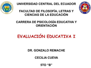 UNIVERSIDAD CENTRAL DEL ECUADOR
FACULTAD DE FILOSOFÍA, LETRAS Y
CIENCIAS DE LA EDUCACIÓN
CARRERA DE PSICOLOGÍA EDUCATIVA Y
ORIENTACIÓN
EVALUACIÓN EDUCATIVA I
DR. GONZALO REMACHE
CECILIA CUEVA
5TO “B”
 