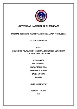 UNIVERSIDAD NACIONAL DE CHIMBORAZO
FACULTAD DE CIENCIAS DE LA EDUCACIÓN, HUMANAS Y TECNOLOGÍAS
GESTION PEDAGOGICA
TEMA:
SEGUMIENTO Y EVALUACIÓN EDUCATIVA ORIENTADOS A LA MEJORA
CONTINUA EN LA EDUCACIÓN
INTEGRANTES:
ROSA CORONEL
NATALY CABADIANA
CAROLINA GONZALEZ
SAYDA LLUGUAY
GINA REA
SEXTO SEMESTRE “B”
RIOBAMBA - ECUADOR
2018
 