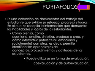 PORTAFOLIOS
• Es una colección de documentos del trabajo del
estudiante que exhibe su esfuerzo, progreso y logros.
En el cual se recopila la información que demuestra
las habilidades y logros de los estudiantes.
• Cómo piensa, cómo
cuestiona, analiza, sintetiza, produce o crea, y
cómo interactúa (intelectual, emocional y
socialmente) con otros, es decir, permite
identificar los aprendizajes de
conceptos, procedimientos y actitudes de los
estudiantes.
• Puede utilizarse en forma de evaluación,
coevaluación y de autoevaluación.
 
