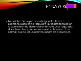 ENSAYOS
• La palabra “ensayo” para designar los textos o
exámenes escritos de respuesta libre; esta técnica en
la que el alumno desarrolla un tema o unas respuestas
durante un tiempo a veces superior al de una clase
normal, puede ser un útil instrumento de evaluación.
 