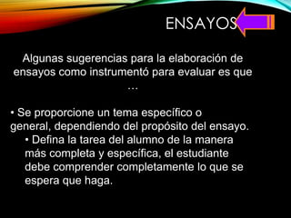 ENSAYOS
Algunas sugerencias para la elaboración de
ensayos como instrumentó para evaluar es que
…
• Se proporcione un tema específico o
general, dependiendo del propósito del ensayo.
• Defina la tarea del alumno de la manera
más completa y específica, el estudiante
debe comprender completamente lo que se
espera que haga.
 