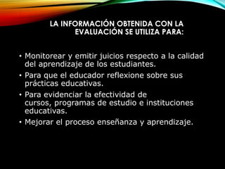 LA INFORMACIÓN OBTENIDA CON LA
EVALUACIÓN SE UTILIZA PARA:
• Monitorear y emitir juicios respecto a la calidad
del aprendizaje de los estudiantes.
• Para que el educador reflexione sobre sus
prácticas educativas.
• Para evidenciar la efectividad de
cursos, programas de estudio e instituciones
educativas.
• Mejorar el proceso enseñanza y aprendizaje.
 