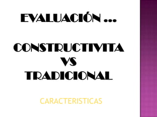 EVALUACIÓN …
CONSTRUCTIVITA
VS
TRADICIONAL
CARACTERISTICAS
 