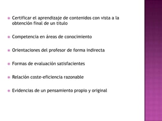  Certificar el aprendizaje de contenidos con vista a la
obtención final de un titulo
 Competencia en áreas de conocimiento
 Orientaciones del profesor de forma indirecta
 Formas de evaluación satisfacientes
 Relación coste-eficiencia razonable
 Evidencias de un pensamiento propio y original
 
