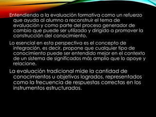 Entendiendo a la evaluación formativa como un refuerzo
que ayuda al alumno a reconstruir el tema de
evaluación y como parte del proceso generador de
cambio que puede ser utilizado y dirigido a promover la
construcción del conocimiento.
Lo esencial en esta perspectiva es el concepto de
integración, es decir, propone que cualquier tipo de
conocimiento puede ser entendido mejor en el contexto
de un sistema de significados más amplio que lo apoye y
relacione.
La evaluación tradicional mide la cantidad de
conocimientos u objetivos logrados, representados
como la frecuencia de respuestas correctas en los
instrumentos estructurados.
 