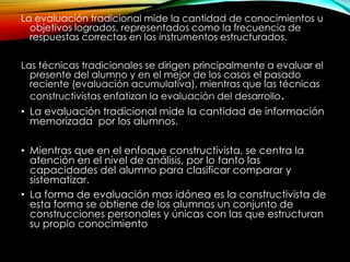 La evaluación tradicional mide la cantidad de conocimientos u
objetivos logrados, representados como la frecuencia de
respuestas correctas en los instrumentos estructurados.
Las técnicas tradicionales se dirigen principalmente a evaluar el
presente del alumno y en el mejor de los casos el pasado
reciente (evaluación acumulativa), mientras que las técnicas
constructivistas enfatizan la evaluación del desarrollo.
• La evaluación tradicional mide la cantidad de información
memorizada por los alumnos.
• Mientras que en el enfoque constructivista, se centra la
atención en el nivel de análisis, por lo tanto las
capacidades del alumno para clasificar comparar y
sistematizar.
• La forma de evaluación mas idónea es la constructivista de
esta forma se obtiene de los alumnos un conjunto de
construcciones personales y únicas con las que estructuran
su propio conocimiento
 