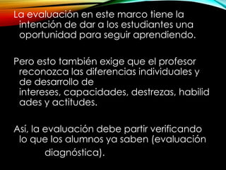 La evaluación en este marco tiene la
intención de dar a los estudiantes una
oportunidad para seguir aprendiendo.
Pero esto también exige que el profesor
reconozca las diferencias individuales y
de desarrollo de
intereses, capacidades, destrezas, habilid
ades y actitudes.
Así, la evaluación debe partir verificando
lo que los alumnos ya saben (evaluación
diagnóstica).
 