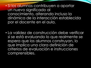 • Si los alumnos contribuyen a aportar
un nuevo significado al
conocimiento, alterando incluso la
dinámica de la interacción establecida
por el docente en el aula.
• La validez de construcción debe verificar
si se está evaluando lo que realmente se
espera que los alumnos construyan, lo
que implica una clara definición de
criterios de evaluación e instrucciones
comprensibles.
 