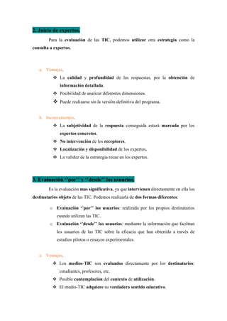 2. Juicio de expertos.
Para la evaluación de las TIC, podemos utilizar otra estrategia como la
consulta a expertos.
a. Ventajas.
❖ La calidad y profundidad de las respuestas, por la obtención de
información detallada.
❖ Posibilidad de analizar diferentes dimensiones.
❖ Puede realizarse sin la versión definitiva del programa.
b. Inconvenientes.
❖ La subjetividad de la respuesta conseguida estará marcada por los
expertos concretos.
❖ No intervención de los receptores.
❖ Localización y disponibilidad de los expertos.
❖ La validez de la estrategia recae en los expertos.
3. Evaluación ‘’por’’ y ‘’desde’’ los usuarios.
Es la evaluación mas significativa, ya que intervienen directamente en ella los
destinatarios objeto de las TIC. Podemos realizarla de dos formas diferentes:
o Evaluación ‘’por’’ los usuarios: realizada por los propios destinatarios
cuando utilizan las TIC.
o Evaluación ‘’desde’’ los usuarios: mediante la información que facilitan
los usuarios de las TIC sobre la eficacia que han obtenido a través de
estudios pilotos o ensayos experimentales.
a. Ventajas.
❖ Los medios-TIC son evaluados directamente por los destinatarios:
estudiantes, profesores, etc.
❖ Posible contemplación del contexto de utilización.
❖ El medio-TIC adquiere su verdadero sentido educativo.
 