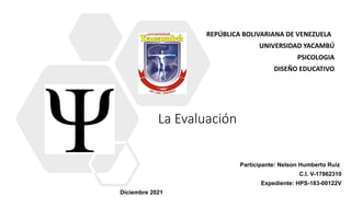 La Evaluación
REPÚBLICA BOLIVARIANA DE VENEZUELA
UNIVERSIDAD YACAMBÚ
PSICOLOGIA
DISEÑO EDUCATIVO
Participante: Nelson Humberto Ruiz
C.I. V-17862310
Expediente: HPS-183-00122V
Diciembre 2021
 