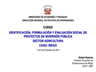 MINISTERIO DE ECONOMÍA Y FINANZAS
DIRECCIÓN GENERAL DE POLÍTICA DE INVERSIONES
CURSO
IDENTIFICACIÓN, FORMULACIÓN Y EVALUACIÓN SOCIAL DE
PROYECTOS DE INVERSIÓN PÚBLICA
SECTOR AGRICULTURA
CASO: RIEGO
Rafael Palacios
Analista Proyectos de
Infraestructura de Riego
DGPI - MEF
5 al 6 de Octubre de 2011
 