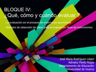 BLOQUE IV:  ¿Qué, cómo y cuándo evaluar ? José María Rodríguez López Adnaloy Pardo Rojas Departamento de Educación Universidad de Huelva La evaluación en el proceso de enseñanza aprendizaje Métodos de obtención de datos para la evaluación: tipos de instrumentos 