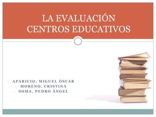 LA EVALUACIÓN
CENTROS EDUCATIVOS

-

APARICIO, MIGUEL ÓSCAR
- MORENO, CRISTINA
- OSMA, PEDRO ÁNGEL

 