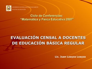 Ciclo de Conferencias:  “Matemática y Física Educativa 2007” EVALUACIÓN CENSAL A DOCENTES DE EDUCACIÓN BÁSICA REGULAR UNIVERSIDAD NACIONAL MAYOR DE SAN MARCOS FACULTAD DE EDUCACIÓN Lic. Juan Loayza Loayza 
