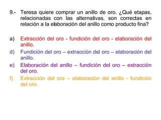 9.- Teresa quiere comprar un anillo de oro. ¿Qué etapas, relacionadas con las alternativas, son correctas en relación a la elaboración del anillo como producto fina? a) Extracción del oro - fundición del oro - elaboración del anillo. Fundición del oro – extracción del oro – elaboración del anillo. Elaboración del anillo – fundición del oro – extracción del oro. Extracción del oro – elaboración del anillo - fundición del oro. 