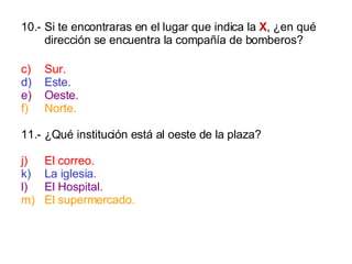 10.- Si te encontraras en el lugar que indica la  X , ¿en qué dirección se encuentra la compañía de bomberos? Sur. Este. Oeste. Norte. 11.- ¿Qué institución está al oeste de la plaza? El correo. La iglesia. El Hospital. El supermercado. 