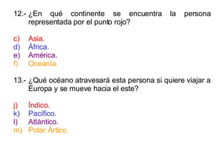 12.- ¿En qué continente se encuentra la persona representada por el punto rojo? Asia. África. América. Oceanía. 13.- ¿Qué océano atravesará esta persona si quiere viajar a Europa y se mueve hacia el este? Índico. Pacífico. Atlántico. Polar Ártico. 