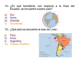 14.- ¿En qué hemisferio, con respecto a la línea del Ecuador, se encuentra nuestro país? Sur. Norte. Oriental. Occidental. 15.- ¿Qué país se encuentra al este de Chile? Perú. Arica. Argentina. Océano Pacífico. 