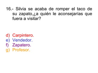 16.- Silvia se acaba de romper el taco de su zapato,¿a quién le aconsejarías que fuera a visitar? Carpintero. Vendedor. Zapatero. Profesor. 