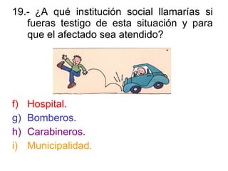 19.- ¿A qué institución social llamarías si fueras testigo de esta situación y para que el afectado sea atendido? Hospital. Bomberos. Carabineros. Municipalidad. 