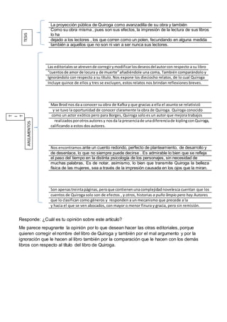 La proyección pública de Quiroga como avanzadilla de su obra y también
Como su obra misma , pues son sus efectos, la impresión de la lectura de sus libros
lo ha
dejado a los lectores , los que corren como un polen, fecundando en alguna medida
también a aquellos que no son ni van a ser nunca sus lectores.
Las editorialesse atrevende corregirymodificarlosdeseosdelautorcon respecto a su libro
“cuentosde amor de locura y de muerte”añadiéndole una coma, También comparándolo y
Ignorándolo con respecto a su título. Nos expone los dieciocho relatos, de lo cual Quiroga
Incluye quince de ellos y tres se excluyen, estos relatos nos brindan reflexiones breves.
Max Brod nos da a conocer su obra de Kafka y que gracias a ella el asunto se relativizó
y se tuvo la oportunidad de conocer claramente la obra de Quiroga. Quiroga conocido
como un actor exótico pero para Borges, Quiroga solo es un autor que mejora trabajos
realizadosporotrosautores y nosda la presenciade unadiferenciade kiplingconQuiroga,
calificando a estos dos autores.
Nos encontramos ante un cuento redondo, perfecto de planteamiento, de desarrollo y
de desenlace, lo que no siempre puede decirse . Es admirable lo bien que se refleja
el paso del tiempo en la distinta psicología de los personajes, sin necesidad de
muchas palabras, Es de notar, asimismo, lo bien que transmite Quiroga la belleza
física de las mujeres, sea a través de la impresión causada en los ojos que la miran.
Son apenastreintapáginas,peroque contienenunacomplejidadnovelesca cuentan que los
cuentos de Quiroga solo son de efectos , y otros, historias a puño limpio pero hay Autores
que lo clasifican como géneros y responden a un mecanismo que precede a la
y hacia el que se ven abocados, con mayor o menor finura y gracia, pero sin remisión.
Responde: ¿Cuál es tu opinión sobre este artículo?
Me parece repugnante la opinión por lo que desean hacer las otras editoriales, porque
quieren corregir el nombre del libro de Quiroga y también por el mal argumento y por la
ignoración que le hacen al libro también por la comparación que le hacen con los demás
libros con respecto al título del libro de Quiroga.
TESIS
T
I
T
ARGUMENTOS
 