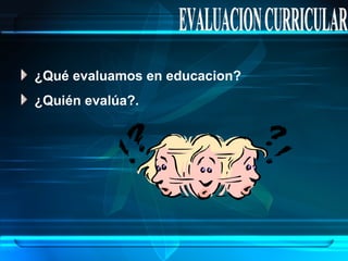 EVALUACION CURRICULAR ¿Qué evaluamos en educacion? ¿Quién evalúa?. 