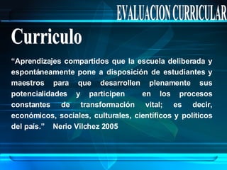 EVALUACION CURRICULAR Curriculo “ Aprendizajes compartidos que la escuela deliberada y espontáneamente pone a disposición de estudiantes y maestros para que desarrollen plenamente sus potencialidades y participen  en los procesos constantes de transformación vital; es decir, económicos, sociales, culturales, científicos y políticos del país.”  Nerio Vilchez 2005 