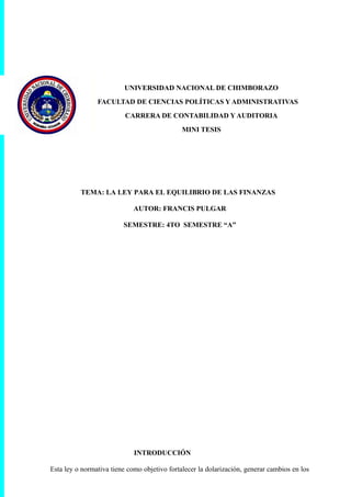 UNIVERSIDAD NACIONAL DE CHIMBORAZO
FACULTAD DE CIENCIAS POLÍTICAS Y ADMINISTRATIVAS
CARRERA DE CONTABILIDAD Y AUDITORIA
MINI TESIS
TEMA: LA LEY PARA EL EQUILIBRIO DE LAS FINANZAS
AUTOR: FRANCIS PULGAR
SEMESTRE: 4TO SEMESTRE “A”
INTRODUCCIÓN
Esta ley o normativa tiene como objetivo fortalecer la dolarización, generar cambios en los
 