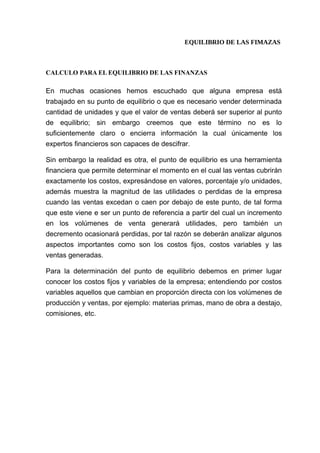 EQUILIBRIO DE LAS FIMAZAS
CALCULO PARA EL EQUILIBRIO DE LAS FINANZAS
En muchas ocasiones hemos escuchado que alguna empresa está
trabajado en su punto de equilibrio o que es necesario vender determinada
cantidad de unidades y que el valor de ventas deberá ser superior al punto
de equilibrio; sin embargo creemos que este término no es lo
suficientemente claro o encierra información la cual únicamente los
expertos financieros son capaces de descifrar.
Sin embargo la realidad es otra, el punto de equilibrio es una herramienta
financiera que permite determinar el momento en el cual las ventas cubrirán
exactamente los costos, expresándose en valores, porcentaje y/o unidades,
además muestra la magnitud de las utilidades o perdidas de la empresa
cuando las ventas excedan o caen por debajo de este punto, de tal forma
que este viene e ser un punto de referencia a partir del cual un incremento
en los volúmenes de venta generará utilidades, pero también un
decremento ocasionará perdidas, por tal razón se deberán analizar algunos
aspectos importantes como son los costos fijos, costos variables y las
ventas generadas.
Para la determinación del punto de equilibrio debemos en primer lugar
conocer los costos fijos y variables de la empresa; entendiendo por costos
variables aquellos que cambian en proporción directa con los volúmenes de
producción y ventas, por ejemplo: materias primas, mano de obra a destajo,
comisiones, etc.
 