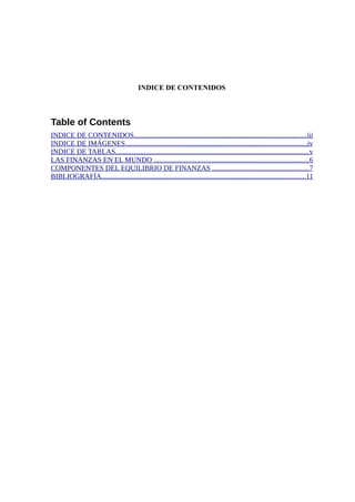 INDICE DE CONTENIDOS
Table of Contents
INDICE DE CONTENIDOS................................................................................................iii
INDICE DE IMÁGENES.....................................................................................................iv
INDICE DE TABLAS............................................................................................................v
LAS FINANZAS EN EL MUNDO ......................................................................................6
COMPONENTES DEL EQUILIBRIO DE FINANZAS ......................................................7
BIBLIOGRAFÍA..................................................................................................................11
 