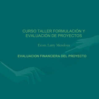 CURSO TALLER FORMULACIÓN Y EVALUACIÓN DE PROYECTOS Econ. Larry Mendoza EVALUACION FINANCIERA DEL PROYECTO 