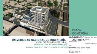 UNIVERSIDAD NACIONAL DE INGENIERÍA
FACULTAD DE ARQUITECTURA
Elaborado por: Isayana Torres A
María F.
Baltodano.
Kathleen Brenes
Ch
Docente : Arq. Javier Pares
Grupo: 3T2-A
INTRODUCCION AL MEDIO AMBIENTE
EVALUACIONDE SITIO Y CICLO DE VIDA DEL PROYECTO
PLAZA
COMERCIAL
CENTRO
AMERICA
 