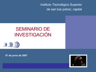 SEMINARIO DE INVESTIGACIÓN 07 de junio de 2007 Instituto Tecnológico Superior de san luis potosí, capital 
