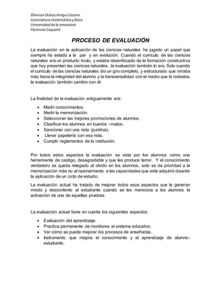 Gherson Dubay Arrigui Lizcano 
Licenciatura matemática y física 
Universidad de la amazonia 
Florencia Caquetá 
PROCESO DE EVALUACIÓN 
La evaluación en la aplicación de las ciencias naturales ha jugado un papel que 
siempre ha estado a la par y en evolución. Cuando el currículo de las ciencias 
naturales era un producto bruto, y estaba desenfocado de la formación constructiva 
que hoy presentan las ciencias naturales, la evaluación también lo era. Solo cuando 
el currículo de las ciencias naturales dio un giro completo, y estructurado que miraba 
más hacia la integridad del alumno y la transversalidad con el medio que lo rodeaba, 
la evaluación también cambio con él. 
La finalidad de la evaluación antiguamente era: 
 Medir conocimientos. 
 Medir la memorización. 
 Seleccionar las mejores promociones de alumnos. 
 Clasificar los alumnos en buenos –malos. 
 Sancionar con una nota (punitiva). 
 Llenar papelería con esa nota. 
 Cumplir reglamentos de la institución. 
Por todos estos aspectos la evaluación es vista por los alumnos como una 
herramienta de castigo, desagradable y que les produce terror. Y el conocimiento 
verdadero se queda relegado al olvido en los alumnos, solo se da prioridad a la 
memorización más no al razonamiento a las capacidades que este adquirió durante 
la aplicación de un ciclo de estudio. 
La evaluación actual ha tratado de mejorar todos esos aspectos que le generan 
miedo y descontento al estudiante cuando se les menciona a los alumnos la 
activación de una de aquellas pruebas. 
La evaluación actual tiene en cuenta los siguientes aspectos: 
 Evaluación del aprendizaje. 
 Practica permanente de monitores al sistema educativo. 
 Ver cómo se puede mejorar los procesos de enseñanza. 
 Instrumento que mejora el conocimiento y el aprendizaje de alumno-estudiante. 
 