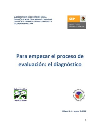 SUBSECRETARÍA DE EDUCACIÓN BÁSICA
DIRECCIÓN GENERAL DE DESARROLLO CURRICULAR
DIRECCIÓN DE DESARROLLO CURRICULAR PARA LA
EDUCACIÓN PREESCOLAR




  Para empezar el proceso de
   evaluación: el diagnóstico




                                             México, D. F., agosto de 2012



                                                                        1
 