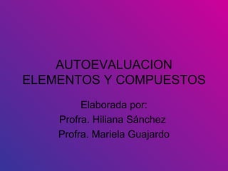 AUTOEVALUACION ELEMENTOS Y COMPUESTOS Elaborada por: Profra. Hiliana Sánchez  Profra. Mariela Guajardo 