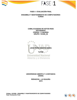 Código: 103380 - ENSAMBLE Y MANTENIMIENTO DE COMPUTADORES
Fase: Evaluación Final
FASE 4 - EVALUACIÓN FINAL
ENSAMBLE Y MANTENIMIENTO DE COMPUTADORES
CURSO
CAMILA EUGENIA DE HOYOS RIOS
ESTUDIANTE
CÓDIGO: 1118838564
GRUPO: 103380_58
JOHN FREDY MONTES MORA
TUTOR
UNIVERSIDAD ABIERTA Y A DISTANCIA
(UNAD)
RIOHACHA – LA GUAJIRA
2015
 