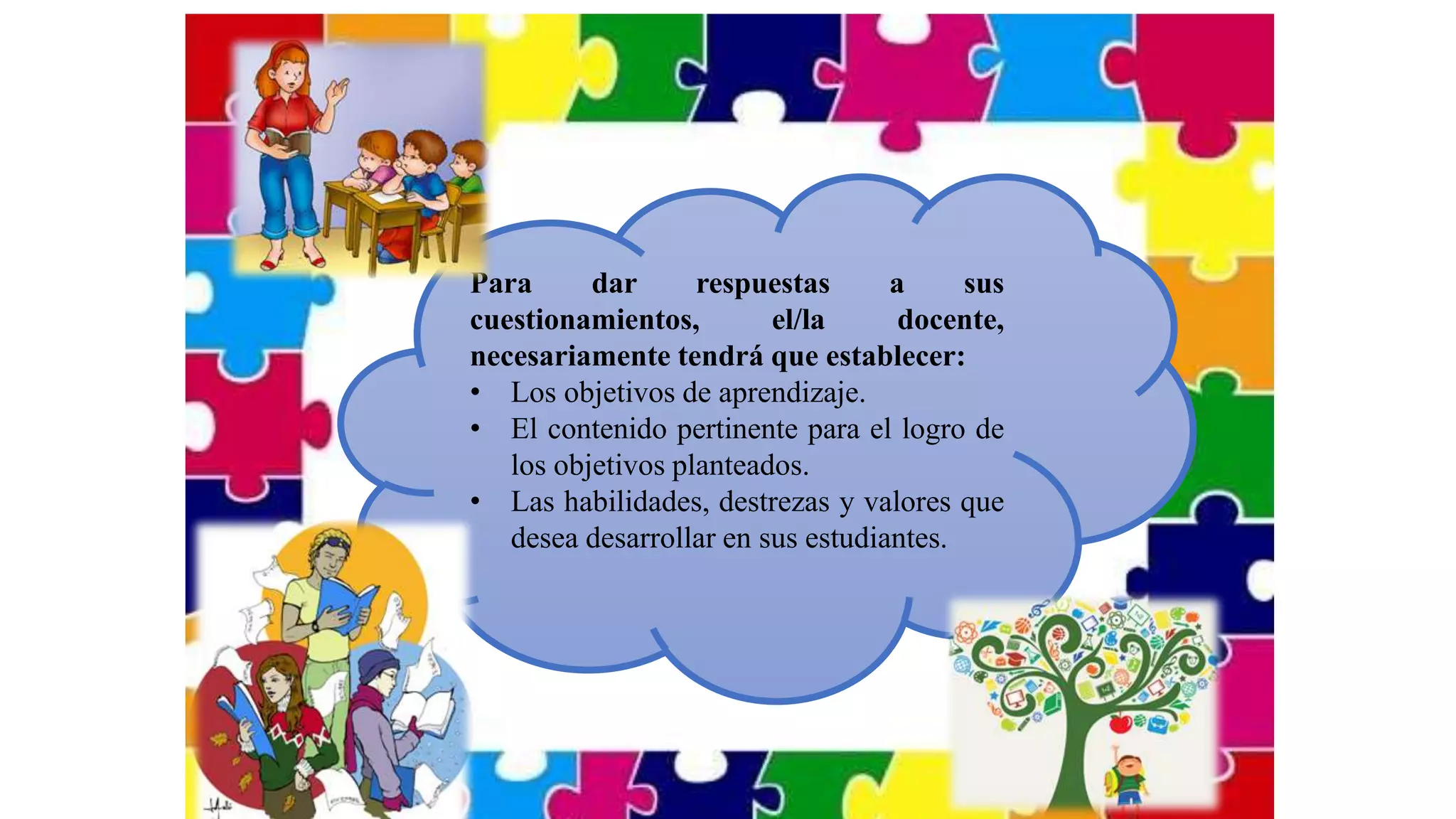 Para dar respuestas a sus
cuestionamientos, el/la docente,
necesariamente tendrá que establecer:
• Los objetivos de aprendizaje.
• El contenido pertinente para el logro de
los objetivos planteados.
• Las habilidades, destrezas y valores que
desea desarrollar en sus estudiantes.
 