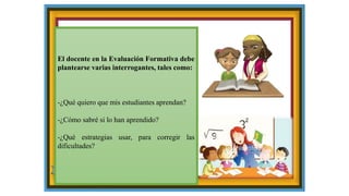 El docente en la Evaluación Formativa debe
plantearse varias interrogantes, tales como:
-¿Qué quiero que mis estudiantes aprendan?
-¿Cómo sabré si lo han aprendido?
-¿Qué estrategias usar, para corregir las
dificultades?
 