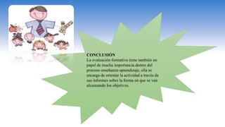 CONCLUSIÓN
La evaluación formativa tiene también un
papel de mucha importancia dentro del
proceso enseñanza-aprendizaje, ella se
encarga de orientar la actividad a través de
sus informes sobre la forma en que se van
alcanzando los objetivos.
 