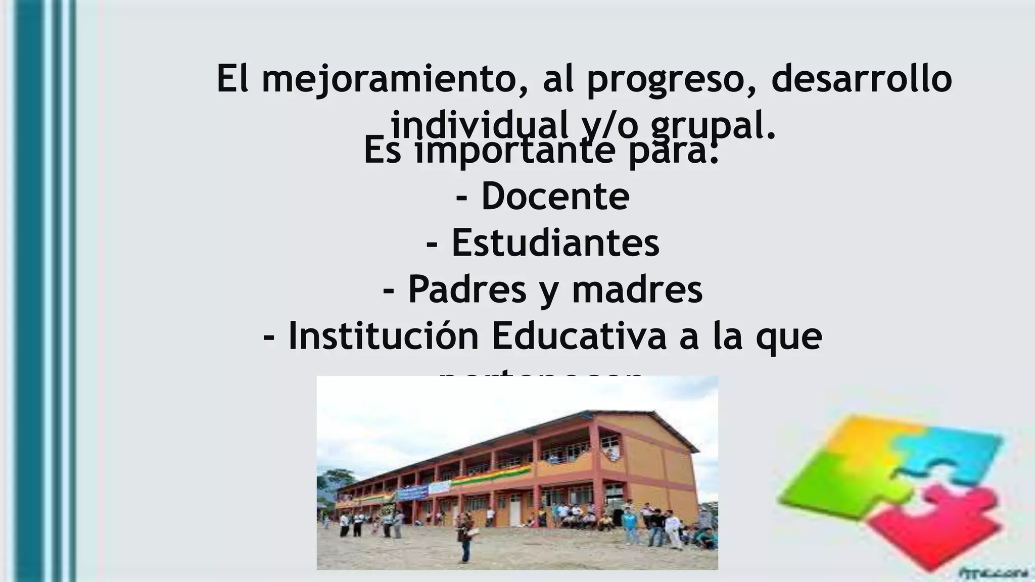 El mejoramiento, al progreso, desarrollo
individual y/o grupal.
Es importante para:
- Docente
- Estudiantes
- Padres y madres
- Institución Educativa a la que
pertenecen
 