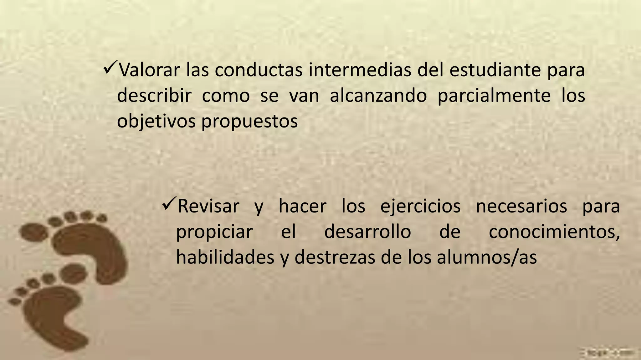 Valorar las conductas intermedias del estudiante para
describir como se van alcanzando parcialmente los
objetivos propuestos
Revisar y hacer los ejercicios necesarios para
propiciar el desarrollo de conocimientos,
habilidades y destrezas de los alumnos/as
 