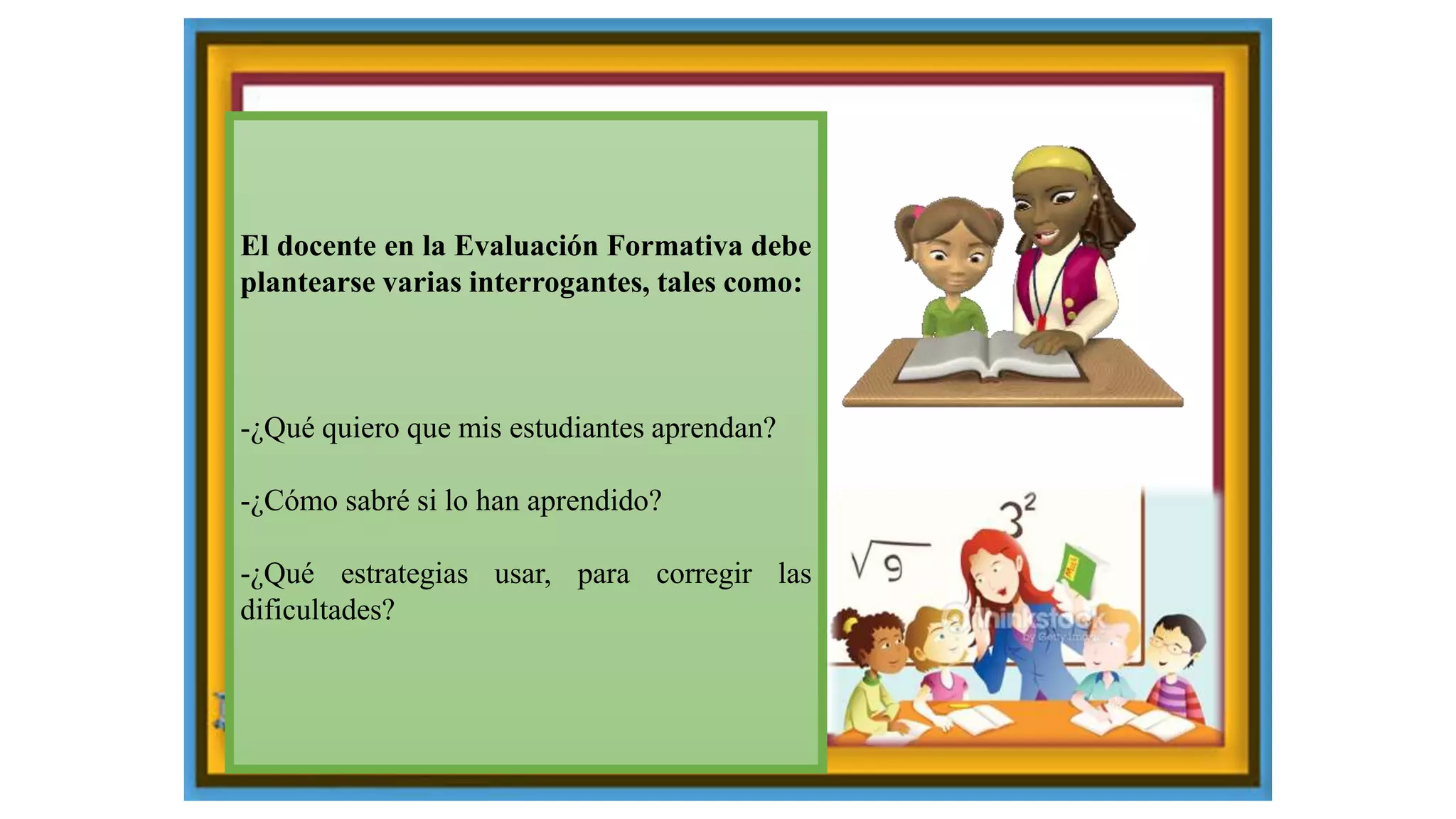 El docente en la Evaluación Formativa debe
plantearse varias interrogantes, tales como:
-¿Qué quiero que mis estudiantes aprendan?
-¿Cómo sabré si lo han aprendido?
-¿Qué estrategias usar, para corregir las
dificultades?
 