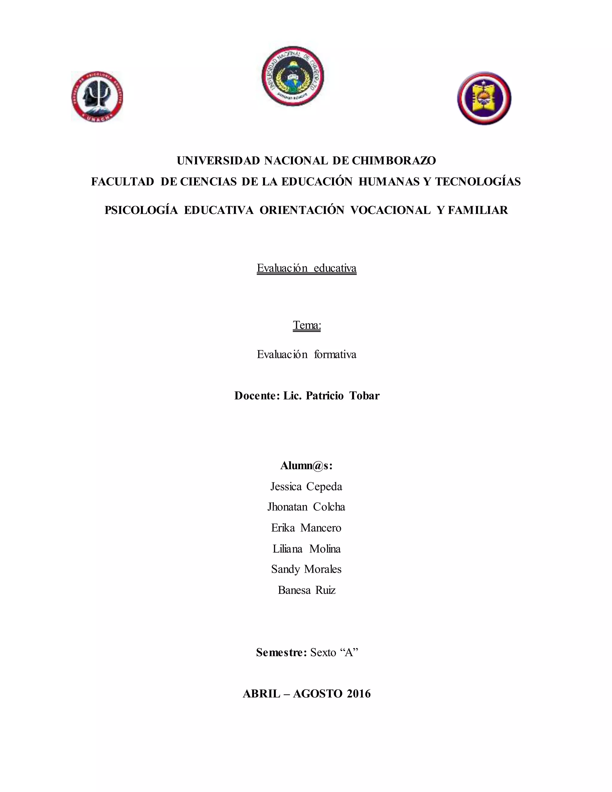 UNIVERSIDAD NACIONAL DE CHIMBORAZO
FACULTAD DE CIENCIAS DE LA EDUCACIÓN HUMANAS Y TECNOLOGÍAS
PSICOLOGÍA EDUCATIVA ORIENTACIÓN VOCACIONAL Y FAMILIAR
Evaluación educativa
Tema:
Evaluación formativa
Docente: Lic. Patricio Tobar
Alumn@s:
Jessica Cepeda
Jhonatan Colcha
Erika Mancero
Liliana Molina
Sandy Morales
Banesa Ruiz
Semestre: Sexto “A”
ABRIL – AGOSTO 2016
 