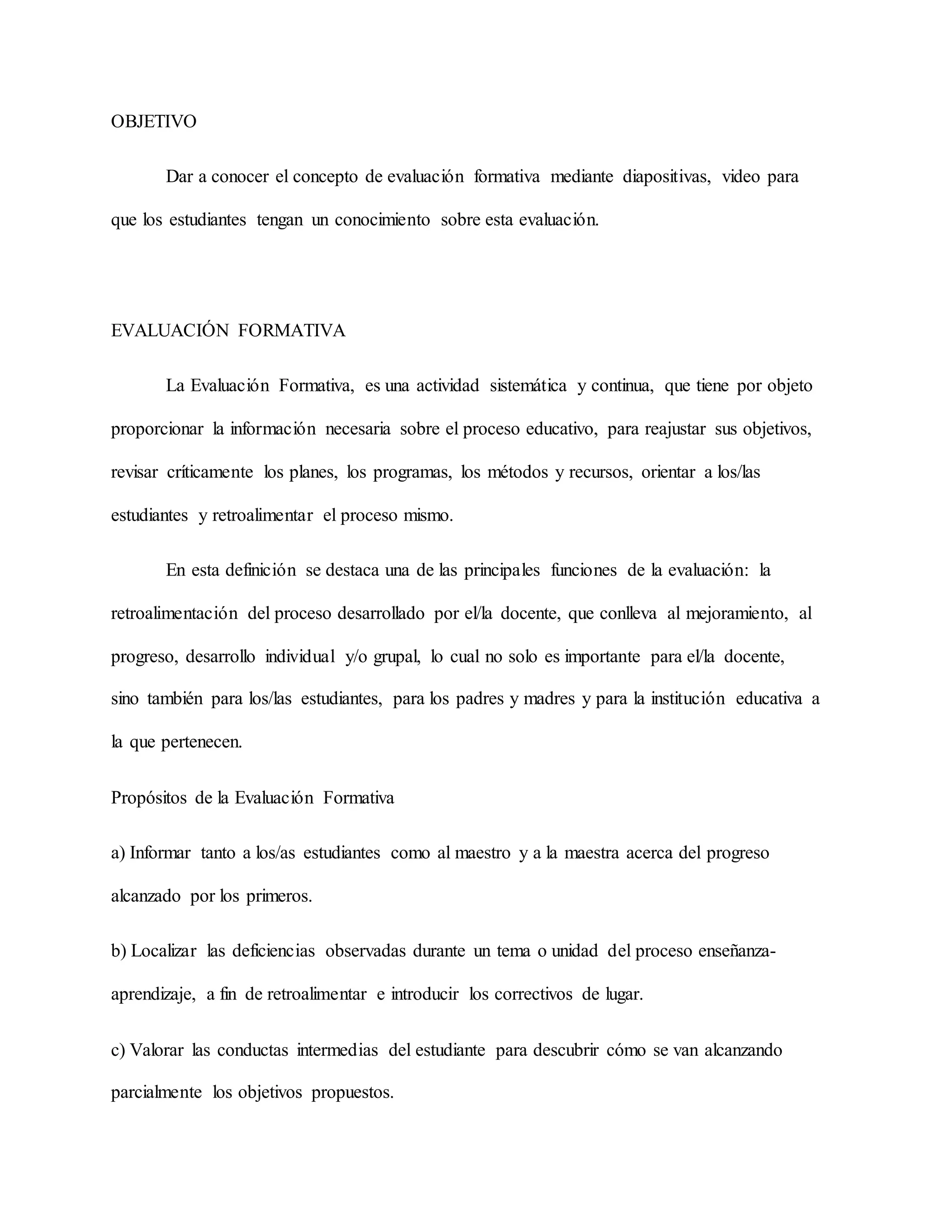 OBJETIVO
Dar a conocer el concepto de evaluación formativa mediante diapositivas, video para
que los estudiantes tengan un conocimiento sobre esta evaluación.
EVALUACIÓN FORMATIVA
La Evaluación Formativa, es una actividad sistemática y continua, que tiene por objeto
proporcionar la información necesaria sobre el proceso educativo, para reajustar sus objetivos,
revisar críticamente los planes, los programas, los métodos y recursos, orientar a los/las
estudiantes y retroalimentar el proceso mismo.
En esta definición se destaca una de las principales funciones de la evaluación: la
retroalimentación del proceso desarrollado por el/la docente, que conlleva al mejoramiento, al
progreso, desarrollo individual y/o grupal, lo cual no solo es importante para el/la docente,
sino también para los/las estudiantes, para los padres y madres y para la institución educativa a
la que pertenecen.
Propósitos de la Evaluación Formativa
a) Informar tanto a los/as estudiantes como al maestro y a la maestra acerca del progreso
alcanzado por los primeros.
b) Localizar las deficiencias observadas durante un tema o unidad del proceso enseñanza-
aprendizaje, a fin de retroalimentar e introducir los correctivos de lugar.
c) Valorar las conductas intermedias del estudiante para descubrir cómo se van alcanzando
parcialmente los objetivos propuestos.
 