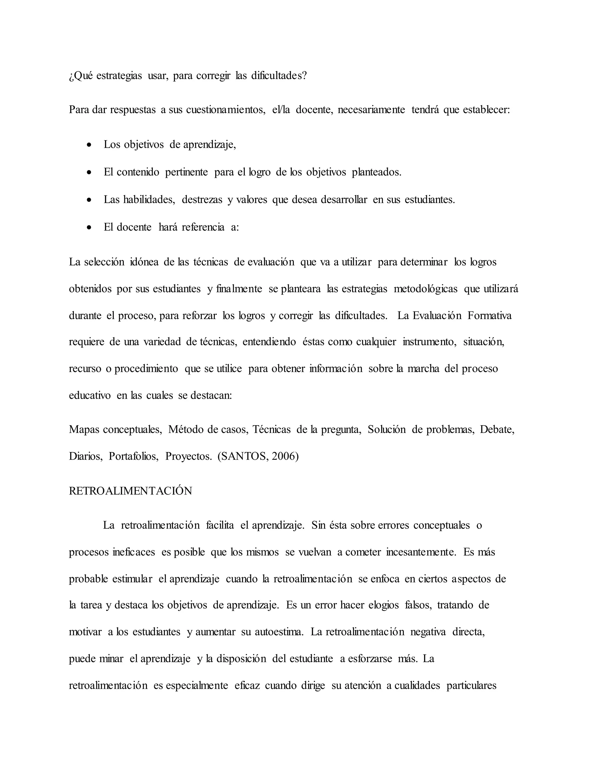 ¿Qué estrategias usar, para corregir las dificultades?
Para dar respuestas a sus cuestionamientos, el/la docente, necesariamente tendrá que establecer:
 Los objetivos de aprendizaje,
 El contenido pertinente para el logro de los objetivos planteados.
 Las habilidades, destrezas y valores que desea desarrollar en sus estudiantes.
 El docente hará referencia a:
La selección idónea de las técnicas de evaluación que va a utilizar para determinar los logros
obtenidos por sus estudiantes y finalmente se planteara las estrategias metodológicas que utilizará
durante el proceso, para reforzar los logros y corregir las dificultades. La Evaluación Formativa
requiere de una variedad de técnicas, entendiendo éstas como cualquier instrumento, situación,
recurso o procedimiento que se utilice para obtener información sobre la marcha del proceso
educativo en las cuales se destacan:
Mapas conceptuales, Método de casos, Técnicas de la pregunta, Solución de problemas, Debate,
Diarios, Portafolios, Proyectos. (SANTOS, 2006)
RETROALIMENTACIÓN
La retroalimentación facilita el aprendizaje. Sin ésta sobre errores conceptuales o
procesos ineficaces es posible que los mismos se vuelvan a cometer incesantemente. Es más
probable estimular el aprendizaje cuando la retroalimentación se enfoca en ciertos aspectos de
la tarea y destaca los objetivos de aprendizaje. Es un error hacer elogios falsos, tratando de
motivar a los estudiantes y aumentar su autoestima. La retroalimentación negativa directa,
puede minar el aprendizaje y la disposición del estudiante a esforzarse más. La
retroalimentación es especialmente eficaz cuando dirige su atención a cualidades particulares
 