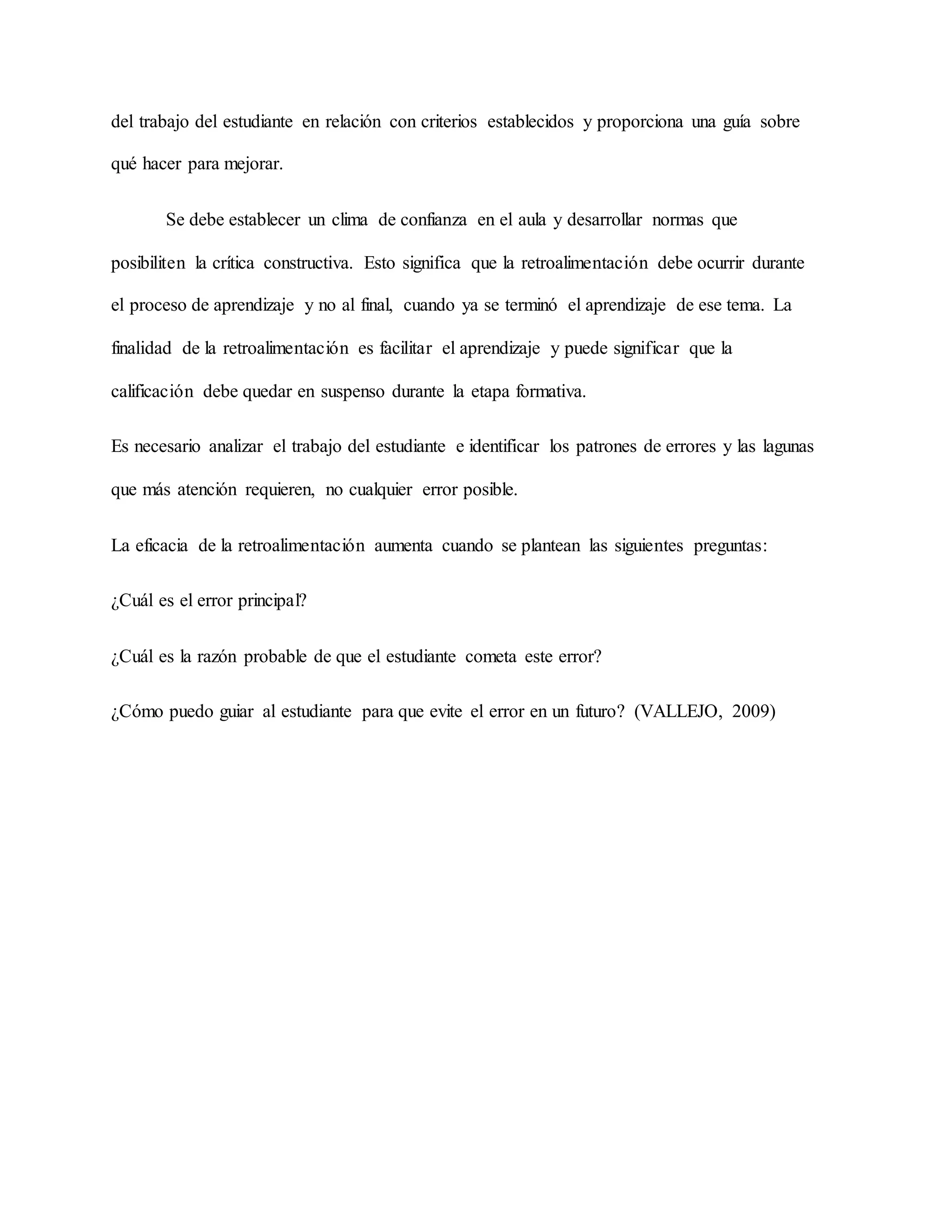 del trabajo del estudiante en relación con criterios establecidos y proporciona una guía sobre
qué hacer para mejorar.
Se debe establecer un clima de confianza en el aula y desarrollar normas que
posibiliten la crítica constructiva. Esto significa que la retroalimentación debe ocurrir durante
el proceso de aprendizaje y no al final, cuando ya se terminó el aprendizaje de ese tema. La
finalidad de la retroalimentación es facilitar el aprendizaje y puede significar que la
calificación debe quedar en suspenso durante la etapa formativa.
Es necesario analizar el trabajo del estudiante e identificar los patrones de errores y las lagunas
que más atención requieren, no cualquier error posible.
La eficacia de la retroalimentación aumenta cuando se plantean las siguientes preguntas:
¿Cuál es el error principal?
¿Cuál es la razón probable de que el estudiante cometa este error?
¿Cómo puedo guiar al estudiante para que evite el error en un futuro? (VALLEJO, 2009)
 