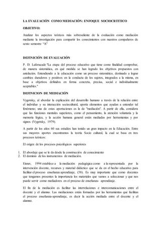 LA EVALUACIÓN COMO MEDIACIÓN: ENFOQUE SOCIOCRTITICO
OBJETIVO:
Analizar los aspectos teóricos más sobresaliente de la evaluación como mediación
mediante la investigación para compartir los conocimientos con nuestros compañeros de
sexto semestre “A"
DEFINICIÓN DE EVALUACIÓN
P. D. Laforucade "La etapa del proceso educativo que tiene como finalidad comprobar,
de manera sistemática, en qué medida se han logrado los objetivos propuestos con
antelación. Entendiendo a la educación como un proceso sistemático, destinado a lograr
cambios duraderos y positivos en la conducta de los sujetos, integrados a la misma, en
base a objetivos definidos en forma concreta, precisa, social e individualmente
aceptables."
DEFINICION DE MEDIACIÓN
Vygotsky, al abordar la explicación del desarrollo humano a través de la relación entre
el individuo y su interacción sociocultural, aporta elementos que ayudan a entender tal
fenómeno; una de estas aportaciones es la de "mediación". A partir de ella, considera
que las funciones mentales superiores, como el pensamiento, la atención voluntaria y la
memoria lógica, y la acción humana general están mediadas por herramientas y por
signos (Vygotsky, 1979).
A partir de los años 60 sus estudios han tenido un gran impacto en la Educación. Entre
sus mayores aportes encontramos la teoría Socio cultural, la cual se basa en tres
procesos teóricos:
El origen de los procesos psicológicos superiores
1. El abordaje que se le da desde la construcción de conocimiento
2. El dominio de los instrumentos de mediación.
Eisner, 1994 establece a la mediación pedagógica como a la representada por la
intervención docente, recursos y material didáctico que se da en el hecho educativo para
facilitar el proceso enseñanza aprendizaje, (58). Es muy importante que como docentes
que tengamos presentes la importancia los materiales que vamos a seleccionar y que nos
puede servir como mediadores en el proceso de enseñanza- aprendizaje.
El fin de la mediación es facilitar las interrelaciones e intercomunicaciones entre el
docente y el alumno. Las mediaciones están formadas por las herramientas que facilitan
el proceso enseñanza-aprendizaje, es decir la acción mediada entre el docente y el
alumno.
 